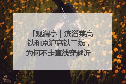 观澜亭｜滨淄莱高铁和京沪高铁二线，为何不走直线穿越沂蒙山腹地？