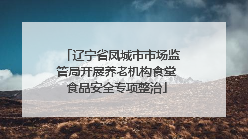 辽宁省凤城市市场监管局开展养老机构食堂食品安全专项整治