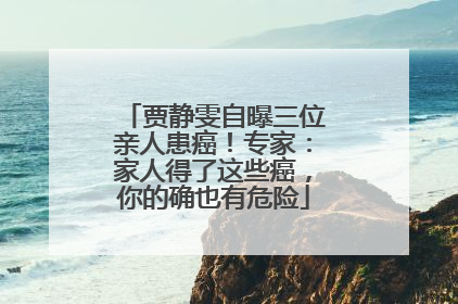 贾静雯自曝三位亲人患癌！专家：家人得了这些癌，你的确也有危险