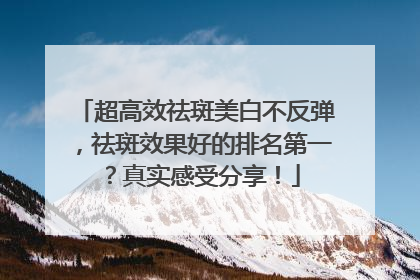 超高效祛斑美白不反弹，祛斑效果好的排名第一？真实感受分享！