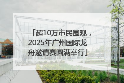 超10万市民围观，2025年广州国际龙舟邀请赛圆满举行