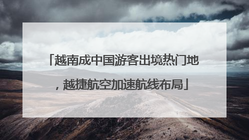 越南成中国游客出境热门地，越捷航空加速航线布局