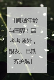 跨越年龄与国界！高考考场外，银发、巴铁齐护航