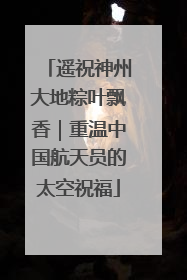 遥祝神州大地粽叶飘香｜重温中国航天员的太空祝福