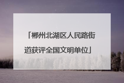 郴州北湖区人民路街道获评全国文明单位