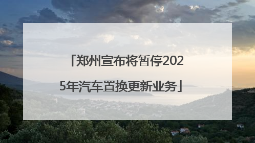 郑州宣布将暂停2025年汽车置换更新业务