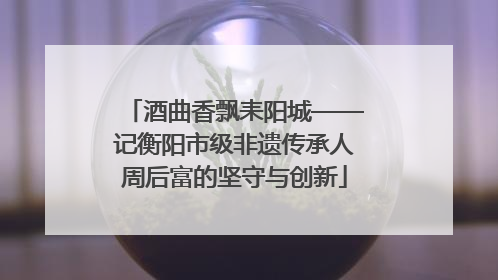 酒曲香飘耒阳城——记衡阳市级非遗传承人周后富的坚守与创新