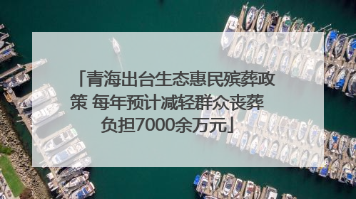 青海出台生态惠民殡葬政策 每年预计减轻群众丧葬负担7000余万元