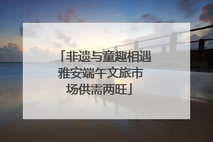 非遗与童趣相遇 雅安端午文旅市场供需两旺