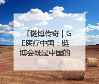 链博传奇｜GE医疗中国：链博会既是中国的舞台，也是世界的橱窗