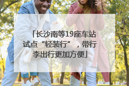 长沙南等19座车站试点“轻装行”，带行李出行更加方便