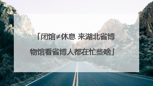 闭馆≠休息 来湖北省博物馆看省博人都在忙些啥