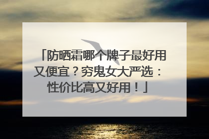 防晒霜哪个牌子最好用又便宜？穷鬼女大严选：性价比高又好用！