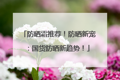 防晒霜推荐！防晒新宠：国货防晒新趋势！