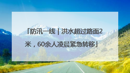 防汛一线｜洪水超过路面2米，60余人凌晨紧急转移