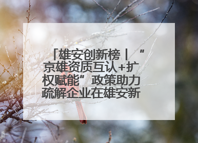 雄安创新榜丨“京雄资质互认+扩权赋能”政策助力疏解企业在雄安新区落地运营