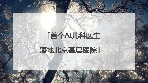 首个AI儿科医生落地北京基层医院