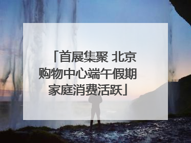 首展集聚 北京购物中心端午假期家庭消费活跃