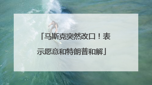 马斯克突然改口！表示愿意和特朗普和解