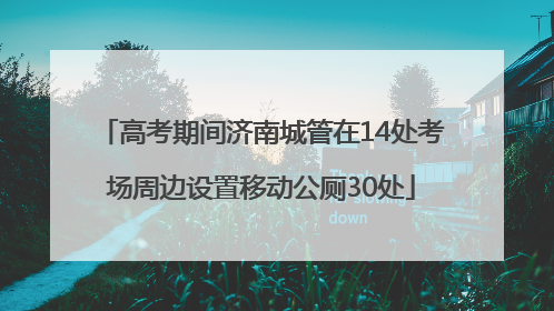高考期间济南城管在14处考场周边设置移动公厕30处
