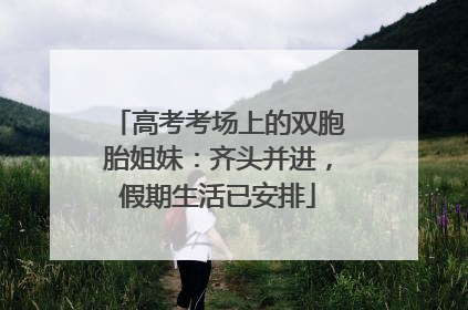 高考考场上的双胞胎姐妹：齐头并进，假期生活已安排