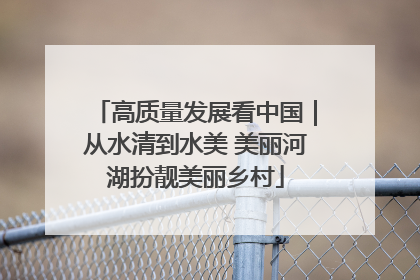 高质量发展看中国｜从水清到水美 美丽河湖扮靓美丽乡村