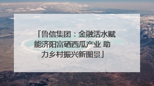 鲁信集团：金融活水赋能济阳富硒西瓜产业 助力乡村振兴新图景