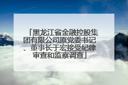 黑龙江省金融控股集团有限公司原党委书记、董事长于宏接受纪律审查和监察调查