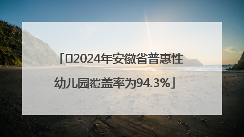 ﻿2024年安徽省普惠性幼儿园覆盖率为94.3%