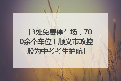 3处免费停车场，700余个车位！顺义市政控股为中考考生护航