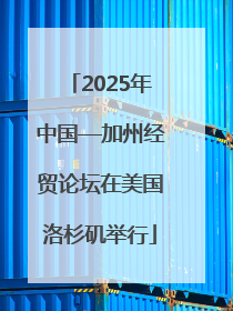 2025年中国—加州经贸论坛在美国洛杉矶举行