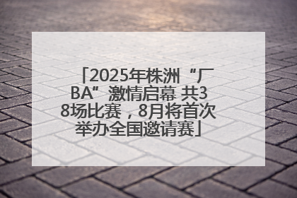 2025年株洲“厂BA”激情启幕 共38场比赛，8月将首次举办全国邀请赛