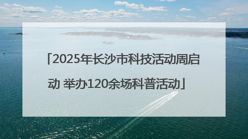2025年长沙市科技活动周启动 举办120余场科普活动