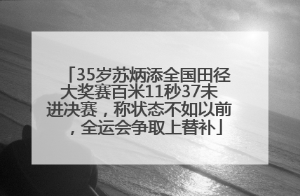 35岁苏炳添全国田径大奖赛百米11秒37未进决赛，称状态不如以前，全运会争取上替补